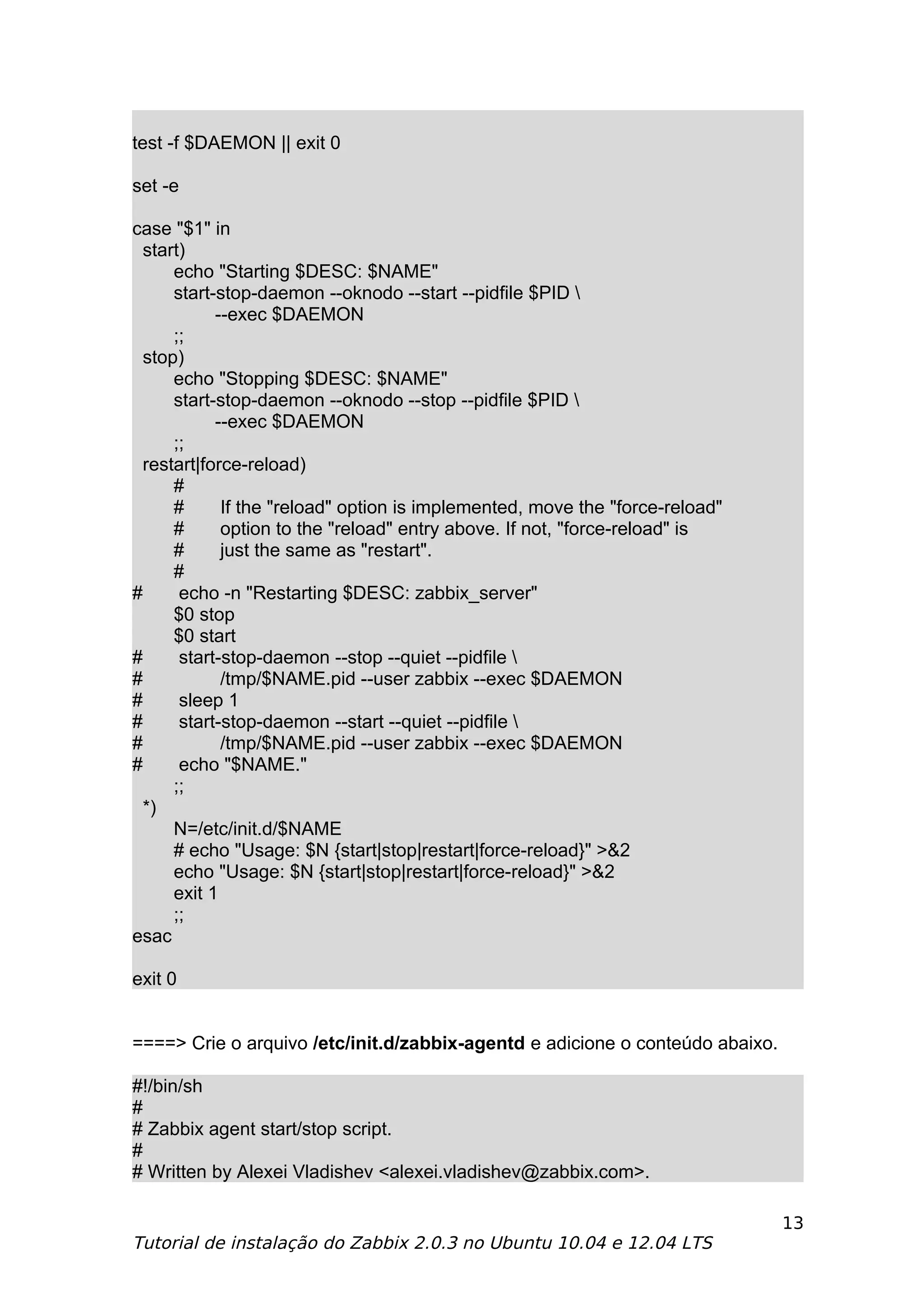 test -f $DAEMON || exit 0

set -e

case "$1" in
  start)
      echo "Starting $DESC: $NAME"
      start-stop-daemon --oknodo --start --pidfile $PID 
            --exec $DAEMON
      ;;
  stop)
      echo "Stopping $DESC: $NAME"
      start-stop-daemon --oknodo --stop --pidfile $PID 
            --exec $DAEMON
      ;;
  restart|force-reload)
      #
      #      If the "reload" option is implemented, move the "force-reload"
      #      option to the "reload" entry above. If not, "force-reload" is
      #      just the same as "restart".
      #
#      echo -n "Restarting $DESC: zabbix_server"
      $0 stop
      $0 start
#      start-stop-daemon --stop --quiet --pidfile 
#            /tmp/$NAME.pid --user zabbix --exec $DAEMON
#      sleep 1
#      start-stop-daemon --start --quiet --pidfile 
#            /tmp/$NAME.pid --user zabbix --exec $DAEMON
#      echo "$NAME."
      ;;
  *)
      N=/etc/init.d/$NAME
      # echo "Usage: $N {start|stop|restart|force-reload}" >&2
      echo "Usage: $N {start|stop|restart|force-reload}" >&2
      exit 1
      ;;
esac

exit 0


====> Crie o arquivo /etc/init.d/zabbix-agentd e adicione o conteúdo abaixo.

#!/bin/sh
#
# Zabbix agent start/stop script.
#
# Written by Alexei Vladishev <alexei.vladishev@zabbix.com>.

                                                                               13
Tutorial de instalação do Zabbix 2.0.3 no Ubuntu 10.04 e 12.04 LTS
 