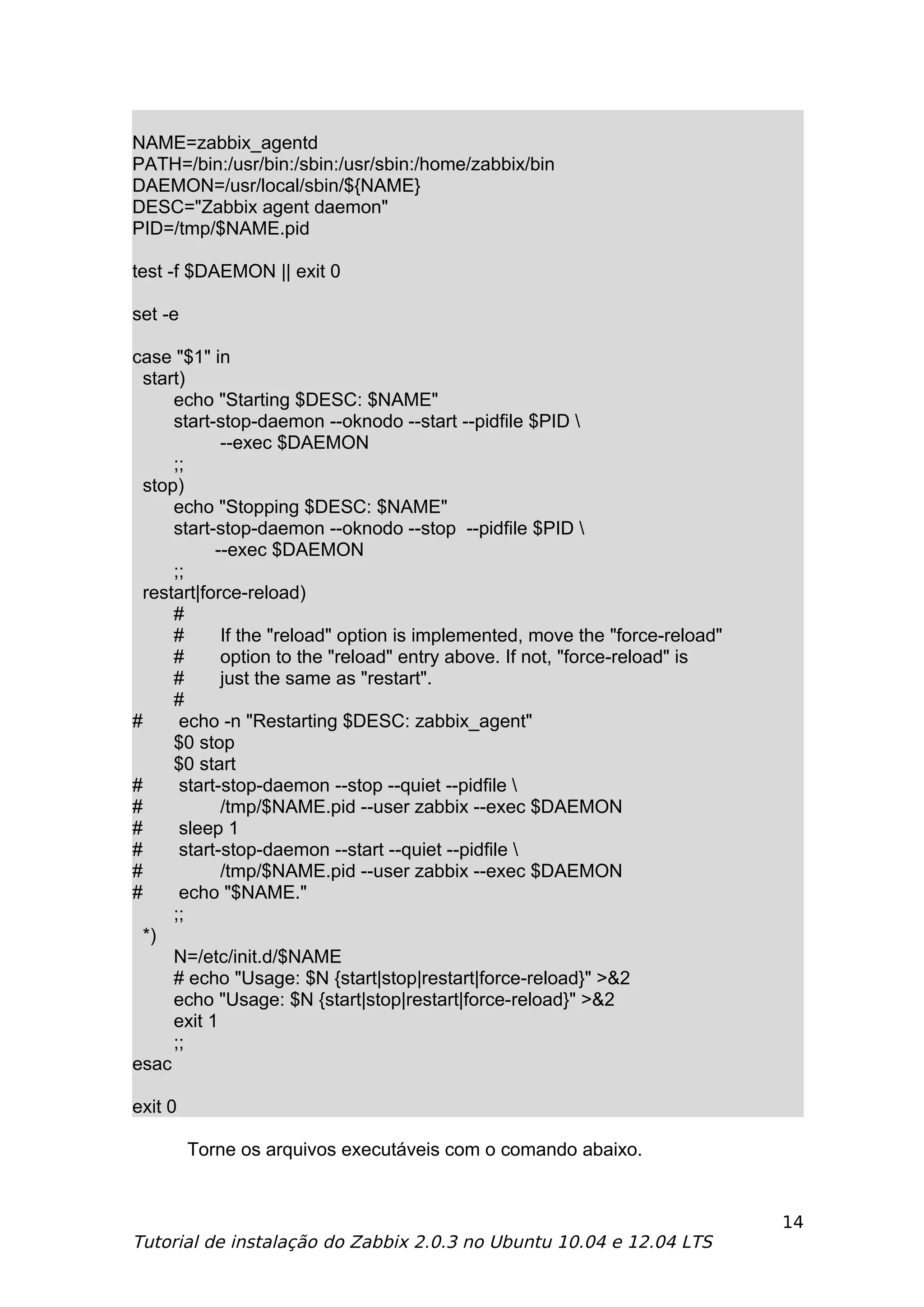 NAME=zabbix_agentd
PATH=/bin:/usr/bin:/sbin:/usr/sbin:/home/zabbix/bin
DAEMON=/usr/local/sbin/${NAME}
DESC="Zabbix agent daemon"
PID=/tmp/$NAME.pid

test -f $DAEMON || exit 0

set -e

case "$1" in
  start)
      echo "Starting $DESC: $NAME"
      start-stop-daemon --oknodo --start --pidfile $PID 
             --exec $DAEMON
      ;;
  stop)
      echo "Stopping $DESC: $NAME"
      start-stop-daemon --oknodo --stop --pidfile $PID 
            --exec $DAEMON
      ;;
  restart|force-reload)
      #
      #      If the "reload" option is implemented, move the "force-reload"
      #      option to the "reload" entry above. If not, "force-reload" is
      #      just the same as "restart".
      #
#      echo -n "Restarting $DESC: zabbix_agent"
      $0 stop
      $0 start
#      start-stop-daemon --stop --quiet --pidfile 
#            /tmp/$NAME.pid --user zabbix --exec $DAEMON
#      sleep 1
#      start-stop-daemon --start --quiet --pidfile 
#            /tmp/$NAME.pid --user zabbix --exec $DAEMON
#      echo "$NAME."
      ;;
  *)
      N=/etc/init.d/$NAME
      # echo "Usage: $N {start|stop|restart|force-reload}" >&2
      echo "Usage: $N {start|stop|restart|force-reload}" >&2
      exit 1
      ;;
esac

exit 0

         Torne os arquivos executáveis com o comando abaixo.


                                                                              14
Tutorial de instalação do Zabbix 2.0.3 no Ubuntu 10.04 e 12.04 LTS
 