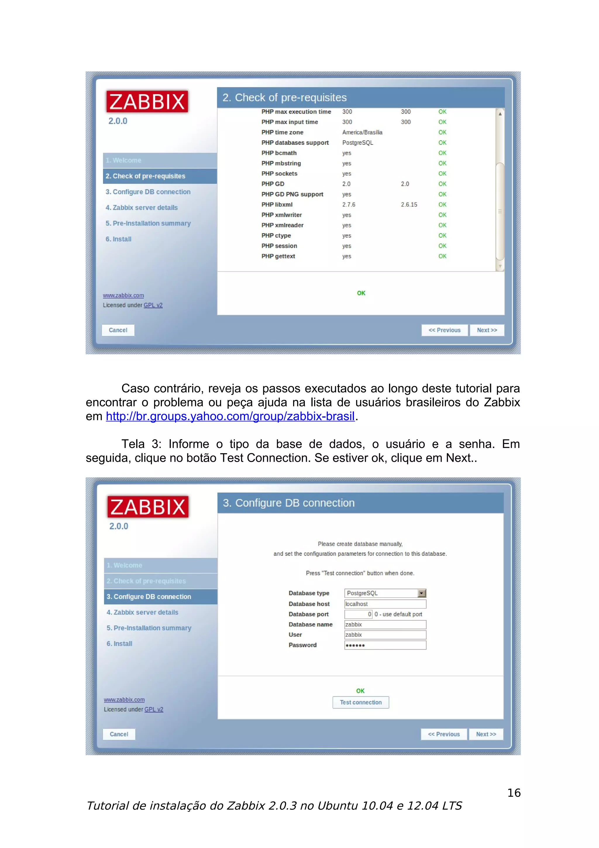 Caso contrário, reveja os passos executados ao longo deste tutorial para
encontrar o problema ou peça ajuda na lista de usuários brasileiros do Zabbix
em http://br.groups.yahoo.com/group/zabbix-brasil.

      Tela 3: Informe o tipo da base de dados, o usuário e a senha. Em
seguida, clique no botão Test Connection. Se estiver ok, clique em Next..




                                                                           16
Tutorial de instalação do Zabbix 2.0.3 no Ubuntu 10.04 e 12.04 LTS
 