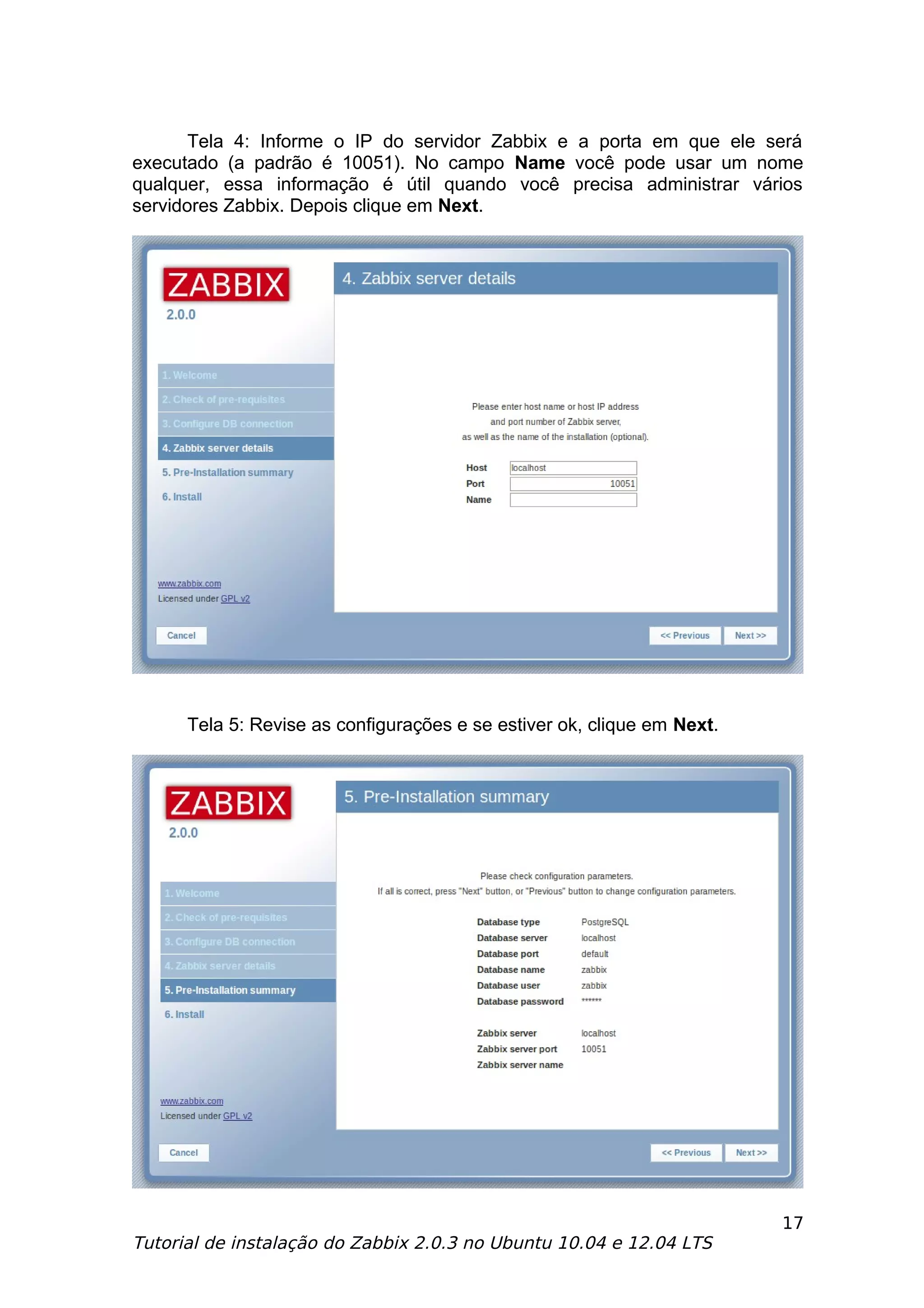 Tela 4: Informe o IP do servidor Zabbix e a porta em que ele será
executado (a padrão é 10051). No campo Name você pode usar um nome
qualquer, essa informação é útil quando você precisa administrar vários
servidores Zabbix. Depois clique em Next.




      Tela 5: Revise as configurações e se estiver ok, clique em Next.




                                                                         17
Tutorial de instalação do Zabbix 2.0.3 no Ubuntu 10.04 e 12.04 LTS
 
