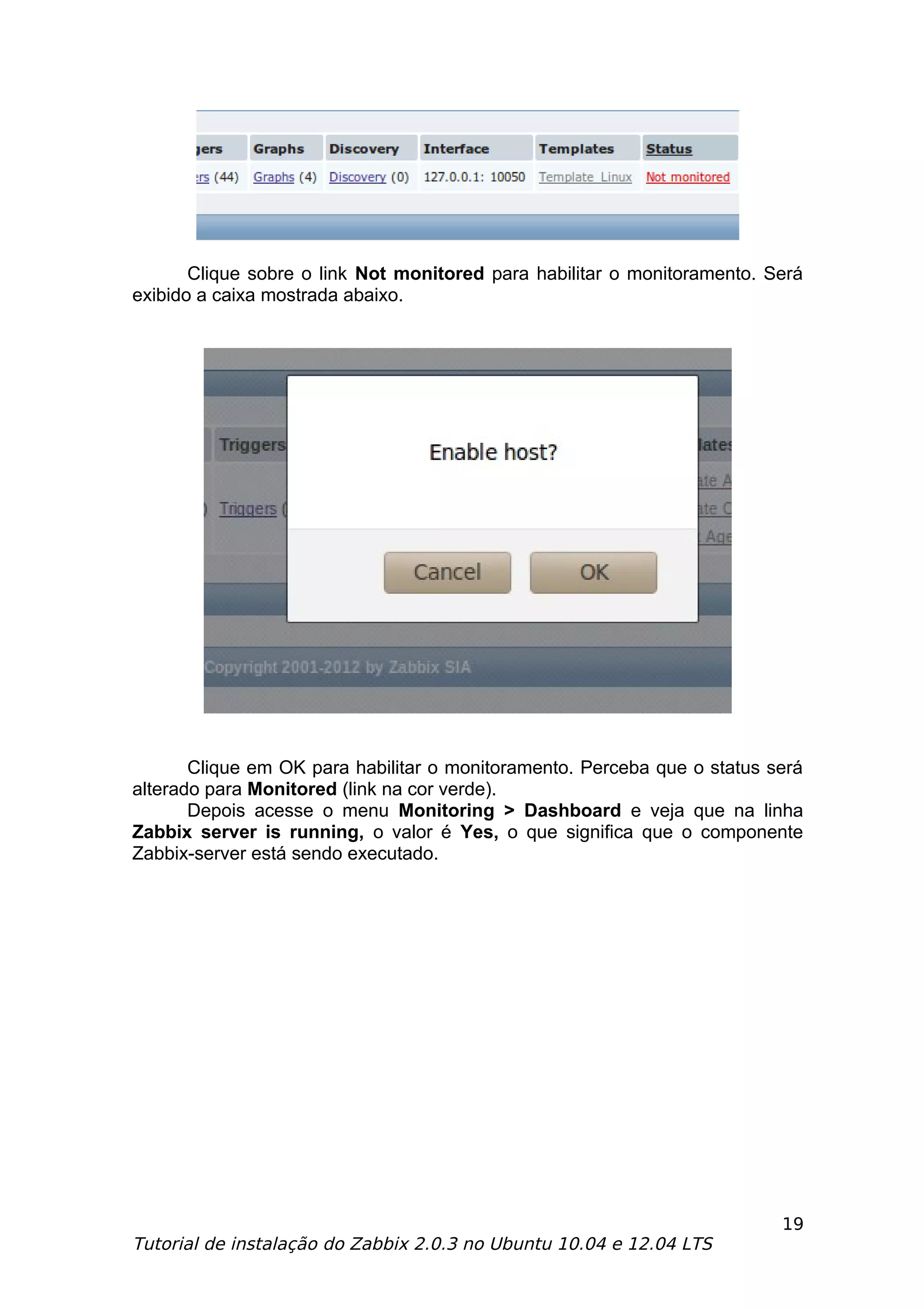 Clique sobre o link Not monitored para habilitar o monitoramento. Será
exibido a caixa mostrada abaixo.




       Clique em OK para habilitar o monitoramento. Perceba que o status será
alterado para Monitored (link na cor verde).
       Depois acesse o menu Monitoring > Dashboard e veja que na linha
Zabbix server is running, o valor é Yes, o que significa que o componente
Zabbix-server está sendo executado.




                                                                          19
Tutorial de instalação do Zabbix 2.0.3 no Ubuntu 10.04 e 12.04 LTS
 