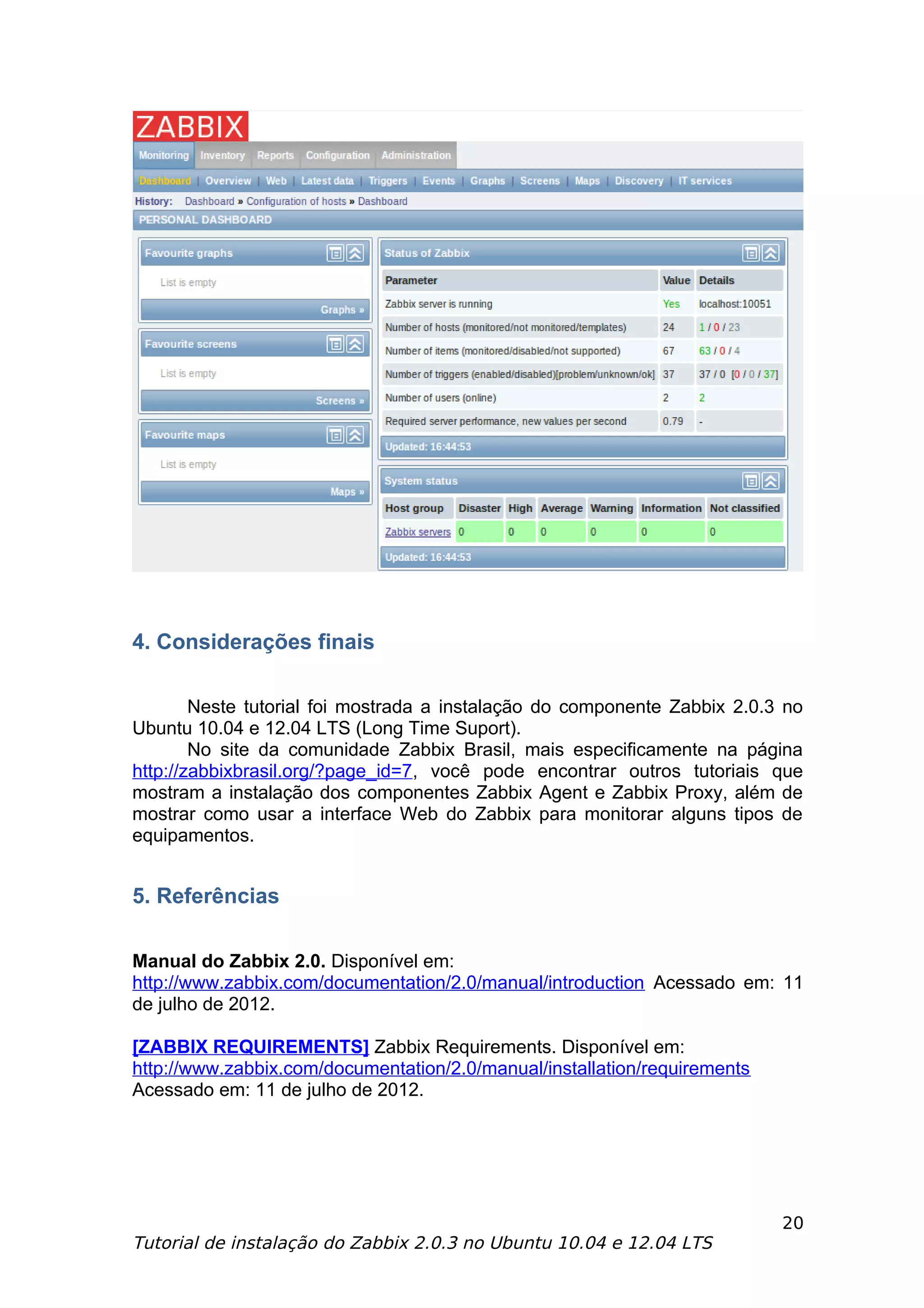 4. Considerações finais

        Neste tutorial foi mostrada a instalação do componente Zabbix 2.0.3 no
Ubuntu 10.04 e 12.04 LTS (Long Time Suport).
        No site da comunidade Zabbix Brasil, mais especificamente na página
http://zabbixbrasil.org/?page_id=7, você pode encontrar outros tutoriais que
mostram a instalação dos componentes Zabbix Agent e Zabbix Proxy, além de
mostrar como usar a interface Web do Zabbix para monitorar alguns tipos de
equipamentos.


5. Referências

Manual do Zabbix 2.0. Disponível em:
http://www.zabbix.com/documentation/2.0/manual/introduction Acessado em: 11
de julho de 2012.

[ZABBIX REQUIREMENTS] Zabbix Requirements. Disponível em:
http://www.zabbix.com/documentation/2.0/manual/installation/requirements
Acessado em: 11 de julho de 2012.




                                                                           20
Tutorial de instalação do Zabbix 2.0.3 no Ubuntu 10.04 e 12.04 LTS
 