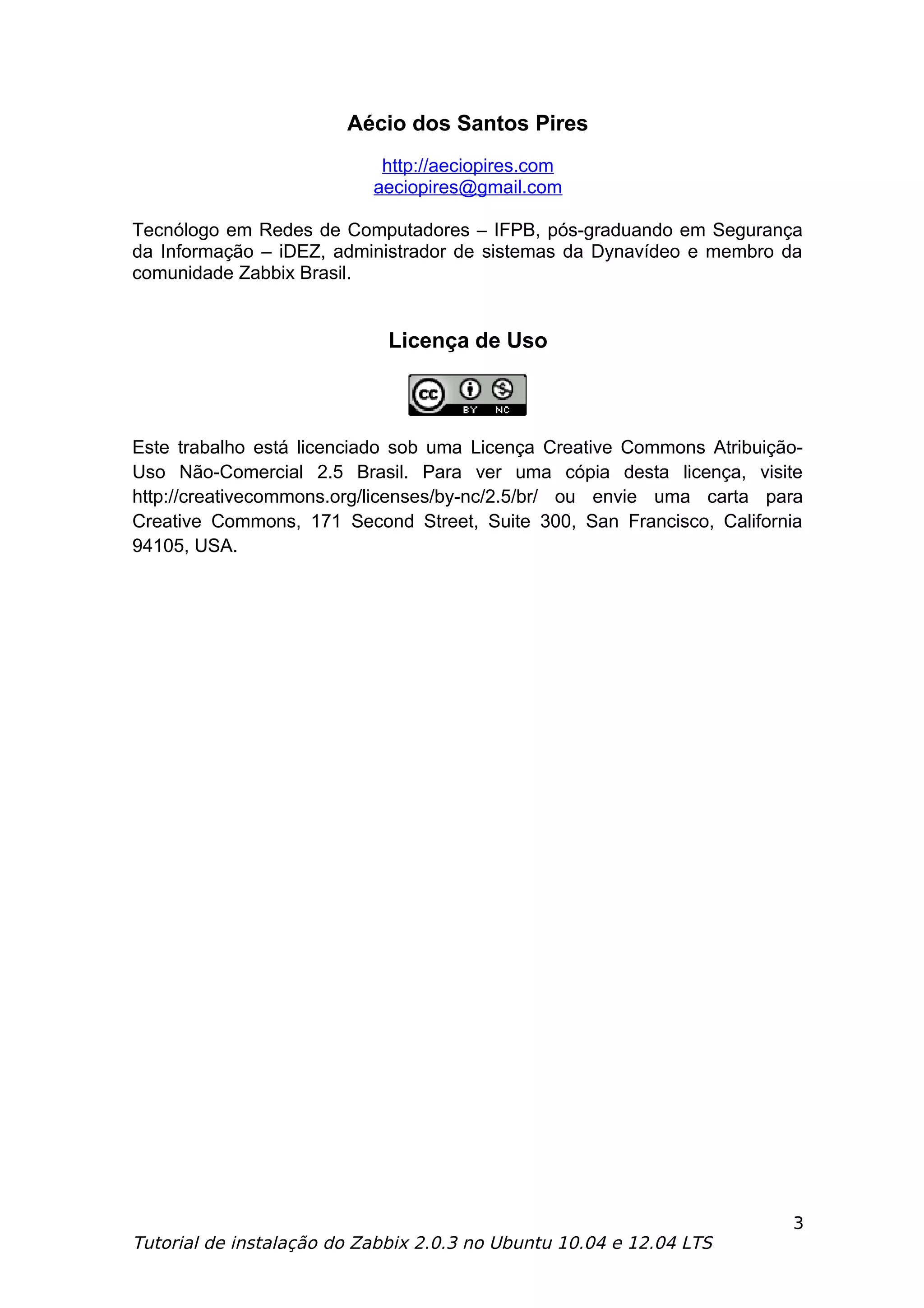 Aécio dos Santos Pires
                            http://aeciopires.com
                           aeciopires@gmail.com

Tecnólogo em Redes de Computadores – IFPB, pós-graduando em Segurança
da Informação – iDEZ, administrador de sistemas da Dynavídeo e membro da
comunidade Zabbix Brasil.


                             Licença de Uso



Este trabalho está licenciado sob uma Licença Creative Commons Atribuição-
Uso Não-Comercial 2.5 Brasil. Para ver uma cópia desta licença, visite
http://creativecommons.org/licenses/by-nc/2.5/br/ ou envie uma carta para
Creative Commons, 171 Second Street, Suite 300, San Francisco, California
94105, USA.




                                                                        3
Tutorial de instalação do Zabbix 2.0.3 no Ubuntu 10.04 e 12.04 LTS
 