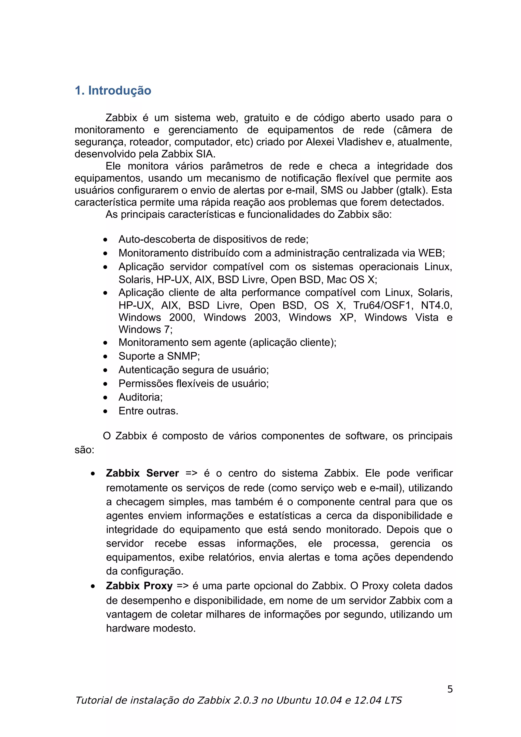 1. Introdução

      Zabbix é um sistema web, gratuito e de código aberto usado para o
monitoramento e gerenciamento de equipamentos de rede (câmera de
segurança, roteador, computador, etc) criado por Alexei Vladishev e, atualmente,
desenvolvido pela Zabbix SIA.
      Ele monitora vários parâmetros de rede e checa a integridade dos
equipamentos, usando um mecanismo de notificação flexível que permite aos
usuários configurarem o envio de alertas por e-mail, SMS ou Jabber (gtalk). Esta
característica permite uma rápida reação aos problemas que forem detectados.
      As principais características e funcionalidades do Zabbix são:

       •   Auto-descoberta de dispositivos de rede;
       •   Monitoramento distribuído com a administração centralizada via WEB;
       •   Aplicação servidor compatível com os sistemas operacionais Linux,
           Solaris, HP-UX, AIX, BSD Livre, Open BSD, Mac OS X;
       •   Aplicação cliente de alta performance compatível com Linux, Solaris,
           HP-UX, AIX, BSD Livre, Open BSD, OS X, Tru64/OSF1, NT4.0,
           Windows 2000, Windows 2003, Windows XP, Windows Vista e
           Windows 7;
       •   Monitoramento sem agente (aplicação cliente);
       •   Suporte a SNMP;
       •   Autenticação segura de usuário;
       •   Permissões flexíveis de usuário;
       •   Auditoria;
       •   Entre outras.

       O Zabbix é composto de vários componentes de software, os principais
são:

   •   Zabbix Server => é o centro do sistema Zabbix. Ele pode verificar
       remotamente os serviços de rede (como serviço web e e-mail), utilizando
       a checagem simples, mas também é o componente central para que os
       agentes enviem informações e estatísticas a cerca da disponibilidade e
       integridade do equipamento que está sendo monitorado. Depois que o
       servidor recebe essas informações, ele processa, gerencia os
       equipamentos, exibe relatórios, envia alertas e toma ações dependendo
       da configuração.
   •   Zabbix Proxy => é uma parte opcional do Zabbix. O Proxy coleta dados
       de desempenho e disponibilidade, em nome de um servidor Zabbix com a
       vantagem de coletar milhares de informações por segundo, utilizando um
       hardware modesto.




                                                                              5
Tutorial de instalação do Zabbix 2.0.3 no Ubuntu 10.04 e 12.04 LTS
 