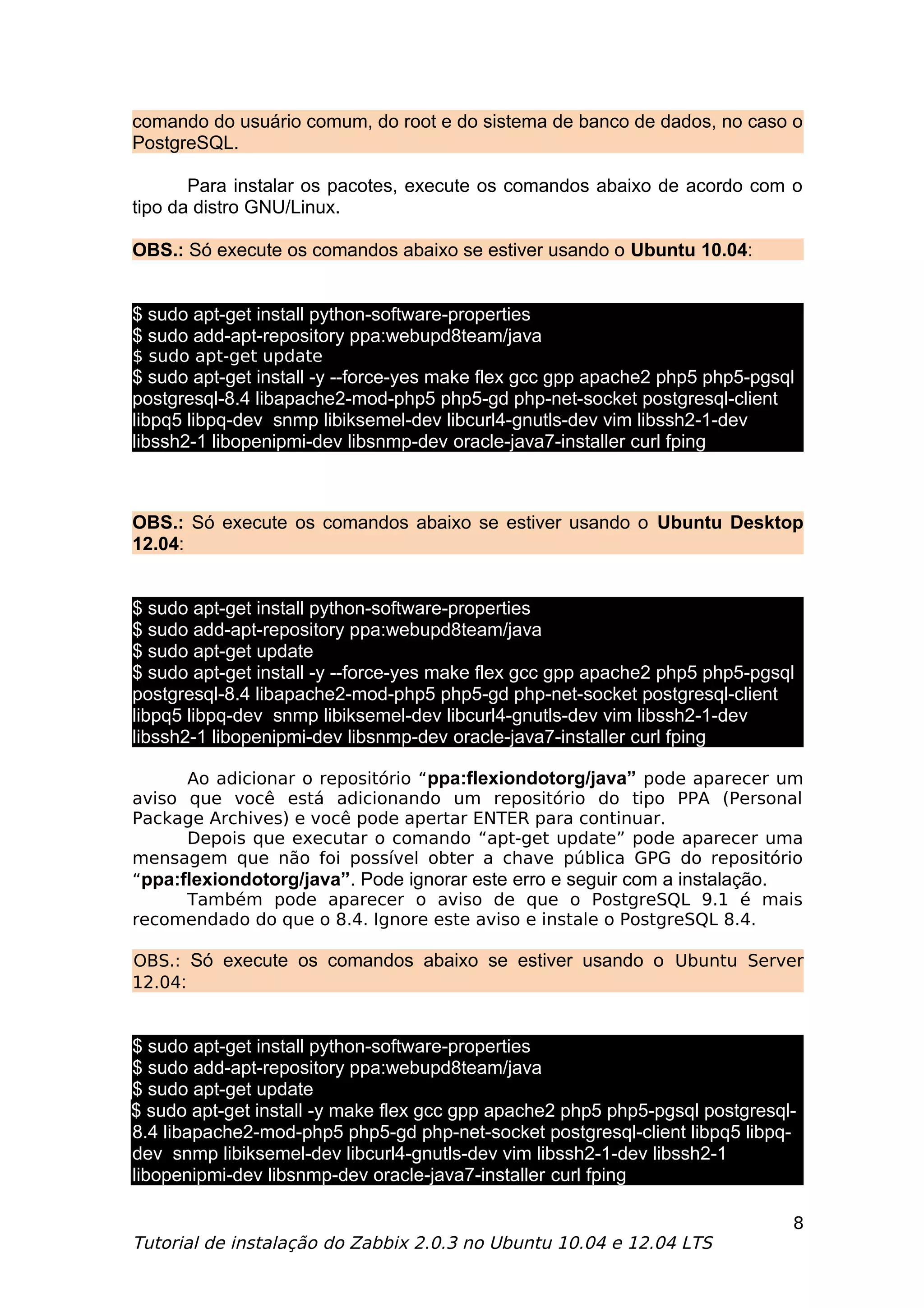 comando do usuário comum, do root e do sistema de banco de dados, no caso o
PostgreSQL.

       Para instalar os pacotes, execute os comandos abaixo de acordo com o
tipo da distro GNU/Linux.

OBS.: Só execute os comandos abaixo se estiver usando o Ubuntu 10.04:


$ sudo apt-get install python-software-properties
$ sudo add-apt-repository ppa:webupd8team/java
$ sudo apt-get update
$ sudo apt-get install -y --force-yes make flex gcc gpp apache2 php5 php5-pgsql
postgresql-8.4 libapache2-mod-php5 php5-gd php-net-socket postgresql-client
libpq5 libpq-dev snmp libiksemel-dev libcurl4-gnutls-dev vim libssh2-1-dev
libssh2-1 libopenipmi-dev libsnmp-dev oracle-java7-installer curl fping



OBS.: Só execute os comandos abaixo se estiver usando o Ubuntu Desktop
12.04:


$ sudo apt-get install python-software-properties
$ sudo add-apt-repository ppa:webupd8team/java
$ sudo apt-get update
$ sudo apt-get install -y --force-yes make flex gcc gpp apache2 php5 php5-pgsql
postgresql-8.4 libapache2-mod-php5 php5-gd php-net-socket postgresql-client
libpq5 libpq-dev snmp libiksemel-dev libcurl4-gnutls-dev vim libssh2-1-dev
libssh2-1 libopenipmi-dev libsnmp-dev oracle-java7-installer curl fping

      Ao adicionar o repositório “ppa:flexiondotorg/java” pode aparecer um
aviso que você está adicionando um repositório do tipo PPA (Personal
Package Archives) e você pode apertar ENTER para continuar.
      Depois que executar o comando “apt-get update” pode aparecer uma
mensagem que não foi possível obter a chave pública GPG do repositório
“ppa:flexiondotorg/java”. Pode ignorar este erro e seguir com a instalação.
      Também pode aparecer o aviso de que o PostgreSQL 9.1 é mais
recomendado do que o 8.4. Ignore este aviso e instale o PostgreSQL 8.4.

OBS.: Só execute os comandos abaixo se estiver usando o Ubuntu Server
12.04:


$ sudo apt-get install python-software-properties
$ sudo add-apt-repository ppa:webupd8team/java
$ sudo apt-get update
$ sudo apt-get install -y make flex gcc gpp apache2 php5 php5-pgsql postgresql-
8.4 libapache2-mod-php5 php5-gd php-net-socket postgresql-client libpq5 libpq-
dev snmp libiksemel-dev libcurl4-gnutls-dev vim libssh2-1-dev libssh2-1
libopenipmi-dev libsnmp-dev oracle-java7-installer curl fping

                                                                              8
Tutorial de instalação do Zabbix 2.0.3 no Ubuntu 10.04 e 12.04 LTS
 