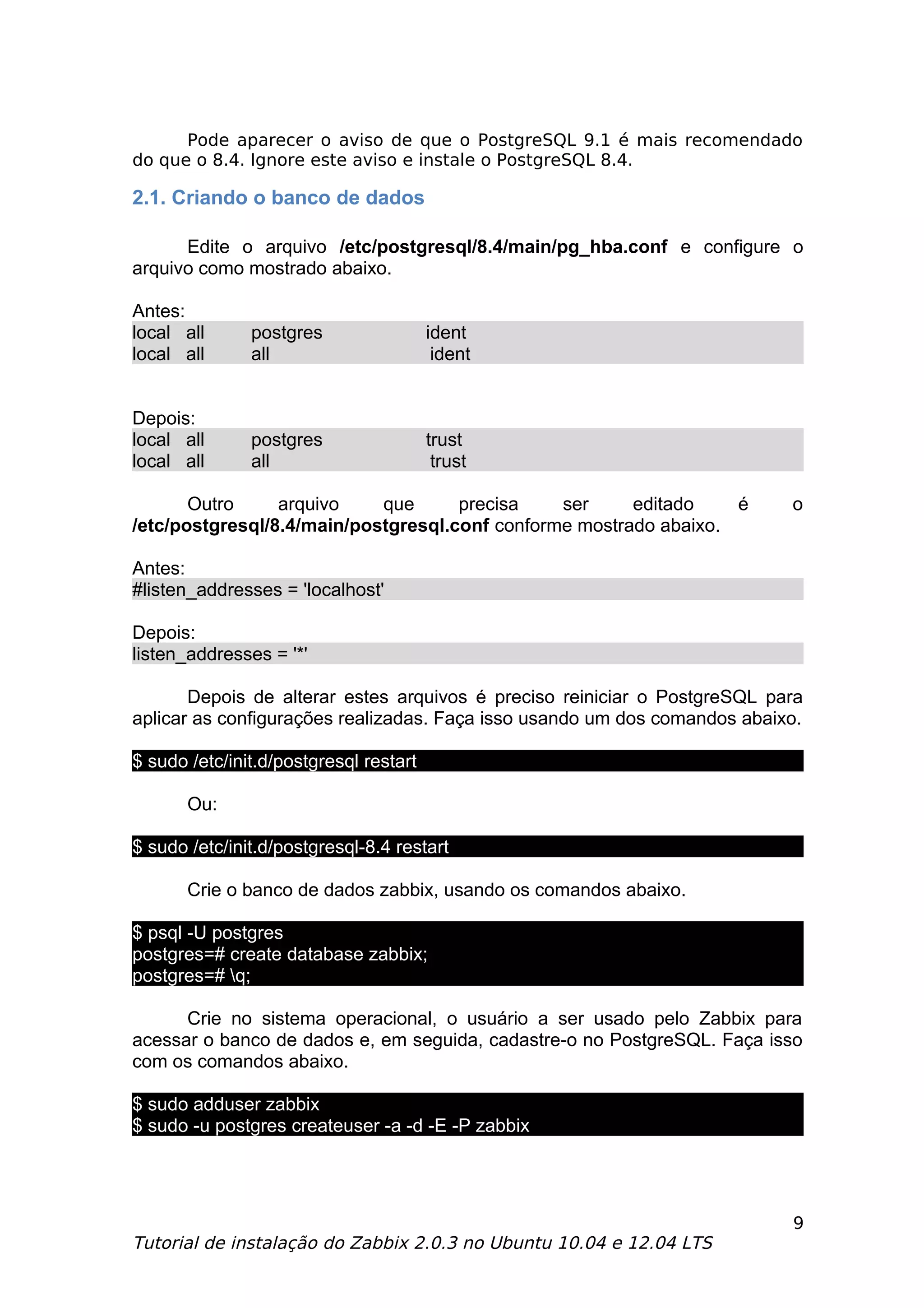 Pode aparecer o aviso de que o PostgreSQL 9.1 é mais recomendado
do que o 8.4. Ignore este aviso e instale o PostgreSQL 8.4.

2.1. Criando o banco de dados

      Edite o arquivo /etc/postgresql/8.4/main/pg_hba.conf e configure o
arquivo como mostrado abaixo.

Antes:
local all      postgres                 ident
local all      all                       ident


Depois:
local all      postgres                 trust
local all      all                       trust

       Outro     arquivo    que      precisa    ser     editado    é       o
/etc/postgresql/8.4/main/postgresql.conf conforme mostrado abaixo.

Antes:
#listen_addresses = 'localhost'

Depois:
listen_addresses = '*'

       Depois de alterar estes arquivos é preciso reiniciar o PostgreSQL para
aplicar as configurações realizadas. Faça isso usando um dos comandos abaixo.

$ sudo /etc/init.d/postgresql restart

       Ou:

$ sudo /etc/init.d/postgresql-8.4 restart

       Crie o banco de dados zabbix, usando os comandos abaixo.

$ psql -U postgres
postgres=# create database zabbix;
postgres=# q;

      Crie no sistema operacional, o usuário a ser usado pelo Zabbix para
acessar o banco de dados e, em seguida, cadastre-o no PostgreSQL. Faça isso
com os comandos abaixo.

$ sudo adduser zabbix
$ sudo -u postgres createuser -a -d -E -P zabbix




                                                                           9
Tutorial de instalação do Zabbix 2.0.3 no Ubuntu 10.04 e 12.04 LTS
 