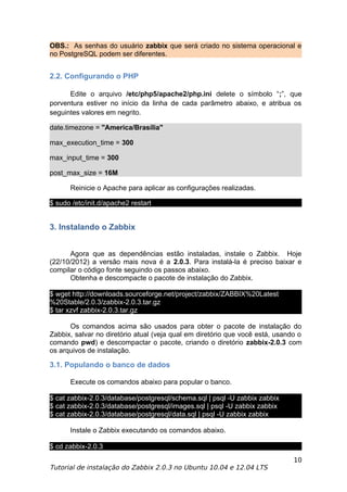OBS.: As senhas do usuário zabbix que será criado no sistema operacional e
no PostgreSQL podem ser diferentes.


2.2. Configurando o PHP

      Edite o arquivo /etc/php5/apache2/php.ini delete o símbolo “;”, que
porventura estiver no início da linha de cada parâmetro abaixo, e atribua os
seguintes valores em negrito.

date.timezone = "America/Brasília"

max_execution_time = 300

max_input_time = 300

post_max_size = 16M

      Reinicie o Apache para aplicar as configurações realizadas.

$ sudo /etc/init.d/apache2 restart


3. Instalando o Zabbix


      Agora que as dependências estão instaladas, instale o Zabbix. Hoje
(22/10/2012) a versão mais nova é a 2.0.3. Para instalá-la é preciso baixar e
compilar o código fonte seguindo os passos abaixo.
      Obtenha e descompacte o pacote de instalação do Zabbix.

$ wget http://downloads.sourceforge.net/project/zabbix/ZABBIX%20Latest
%20Stable/2.0.3/zabbix-2.0.3.tar.gz
$ tar xzvf zabbix-2.0.3.tar.gz

      Os comandos acima são usados para obter o pacote de instalação do
Zabbix, salvar no diretório atual (veja qual em diretório que você está, usando o
comando pwd) e descompactar o pacote, criando o diretório zabbix-2.0.3 com
os arquivos de instalação.

3.1. Populando o banco de dados

      Execute os comandos abaixo para popular o banco.

$ cat zabbix-2.0.3/database/postgresql/schema.sql | psql -U zabbix zabbix
$ cat zabbix-2.0.3/database/postgresql/images.sql | psql -U zabbix zabbix
$ cat zabbix-2.0.3/database/postgresql/data.sql | psql -U zabbix zabbix

      Instale o Zabbix executando os comandos abaixo.

$ cd zabbix-2.0.3
                                                                              10
Tutorial de instalação do Zabbix 2.0.3 no Ubuntu 10.04 e 12.04 LTS
 