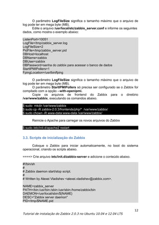 O parâmetro LogFileSize significa o tamanho máximo que o arquivo de
log pode ter em mega byte (MB).
      Edite o arquivo /usr/local/etc/zabbix_server.conf e informe os seguintes
dados, como mostra o exemplo abaixo:

ListenPort=10051
LogFile=/tmp/zabbix_server.log
LogFileSize=2
PidFile=/tmp/zabbix_server.pid
DBHost=localhost
DBName=zabbix
DBUser=zabbix
DBPassword=senha do zabbix para acessar o banco de dados
StartIPMIPollers=1
FpingLocation=/usr/bin/fping

      O parâmetro LogFileSize significa o tamanho máximo que o arquivo de
log pode ter em mega byte (MB).
      O parâmetro StartIPMIPollers só precisa ser configurado se o Zabbix for
compilado com a opção --with-openipmi.
      Copie os arquivos de frontend do Zabbix para o diretório
/var/www/zabbix, executando os comandos abaixo.

$ sudo mkdir /var/www/zabbix
$ sudo cp -R zabbix-2.0.3/frontends/php/* /var/www/zabbix/
$ sudo chown -R www-data:www-data /var/www/zabbix/

      Reinicie o Apache para carregar os novos arquivos do Zabbix

$ sudo /etc/init.d/apache2 restart


3.3. Scripts de inicialização do Zabbix

      Coloque o Zabbix para iniciar automaticamente, no boot do sistema
operacional, criando os scripts abaixo.

====> Crie arquivo /etc/init.d/zabbix-server e adicione o conteúdo abaixo.

#!/bin/sh
#
# Zabbix daemon start/stop script.
#
# Written by Alexei Vladishev <alexei.vladishev@zabbix.com>.

NAME=zabbix_server
PATH=/bin:/usr/bin:/sbin:/usr/sbin:/home/zabbix/bin
DAEMON=/usr/local/sbin/${NAME}
DESC="Zabbix server daemon"
PID=/tmp/$NAME.pid

                                                                             12
Tutorial de instalação do Zabbix 2.0.3 no Ubuntu 10.04 e 12.04 LTS
 
