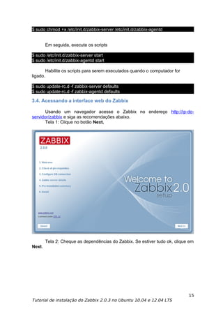 $ sudo chmod +x /etc/init.d/zabbix-server /etc/init.d/zabbix-agentd


          Em seguida, execute os scripts

$ sudo /etc/init.d/zabbix-server start
$ sudo /etc/init.d/zabbix-agentd start

          Habilite os scripts para serem executados quando o computador for
ligado.

$ sudo update-rc.d -f zabbix-server defaults
$ sudo update-rc.d -f zabbix-agentd defaults

3.4. Acessando a interface web do Zabbix

       Usando um navegador acesse o Zabbix no endereço http://ip-do-
servidor/zabbix e siga as recomendações abaixo.
       Tela 1: Clique no botão Next.




          Tela 2: Cheque as dependências do Zabbix. Se estiver tudo ok, clique em
Next.




                                                                              15
Tutorial de instalação do Zabbix 2.0.3 no Ubuntu 10.04 e 12.04 LTS
 
