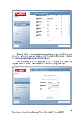 Caso contrário, reveja os passos executados ao longo deste tutorial para
encontrar o problema ou peça ajuda na lista de usuários brasileiros do Zabbix
em http://br.groups.yahoo.com/group/zabbix-brasil.

      Tela 3: Informe o tipo da base de dados, o usuário e a senha. Em
seguida, clique no botão Test Connection. Se estiver ok, clique em Next..




                                                                           16
Tutorial de instalação do Zabbix 2.0.3 no Ubuntu 10.04 e 12.04 LTS
 