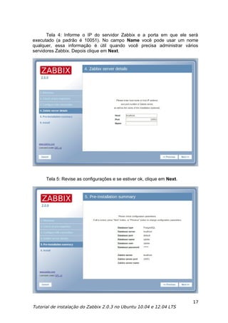Tela 4: Informe o IP do servidor Zabbix e a porta em que ele será
executado (a padrão é 10051). No campo Name você pode usar um nome
qualquer, essa informação é útil quando você precisa administrar vários
servidores Zabbix. Depois clique em Next.




      Tela 5: Revise as configurações e se estiver ok, clique em Next.




                                                                         17
Tutorial de instalação do Zabbix 2.0.3 no Ubuntu 10.04 e 12.04 LTS
 