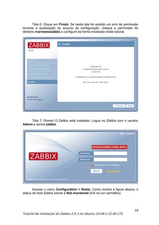 Tela 6: Clique em Finish. Se nesta tela for exibido um erro de permissão
durante a atualização do arquivo de configuração, cheque a permissão do
diretório /var/www/zabbix e configure da forma mostrada neste tutorial.




     Tela 7: Pronto! O Zabbix está instalado. Logue no Zabbix com o usuário
Admin e senha zabbix.




       Acesse o menu Configuration > Hosts. Como mostra a figura abaixo, o
status do host Zabbix server é Not monitored (link na cor vermelha).




                                                                             18
Tutorial de instalação do Zabbix 2.0.3 no Ubuntu 10.04 e 12.04 LTS
 