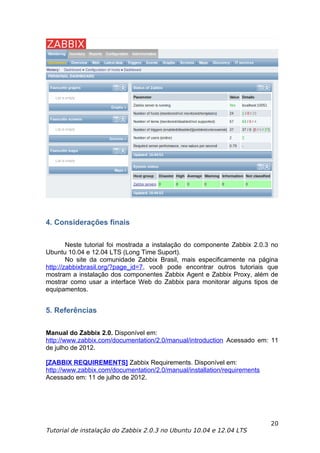 4. Considerações finais

        Neste tutorial foi mostrada a instalação do componente Zabbix 2.0.3 no
Ubuntu 10.04 e 12.04 LTS (Long Time Suport).
        No site da comunidade Zabbix Brasil, mais especificamente na página
http://zabbixbrasil.org/?page_id=7, você pode encontrar outros tutoriais que
mostram a instalação dos componentes Zabbix Agent e Zabbix Proxy, além de
mostrar como usar a interface Web do Zabbix para monitorar alguns tipos de
equipamentos.


5. Referências

Manual do Zabbix 2.0. Disponível em:
http://www.zabbix.com/documentation/2.0/manual/introduction Acessado em: 11
de julho de 2012.

[ZABBIX REQUIREMENTS] Zabbix Requirements. Disponível em:
http://www.zabbix.com/documentation/2.0/manual/installation/requirements
Acessado em: 11 de julho de 2012.




                                                                           20
Tutorial de instalação do Zabbix 2.0.3 no Ubuntu 10.04 e 12.04 LTS
 