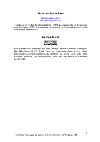 Aécio dos Santos Pires
                            http://aeciopires.com
                           aeciopires@gmail.com

Tecnólogo em Redes de Computadores – IFPB, pós-graduando em Segurança
da Informação – iDEZ, administrador de sistemas da Dynavídeo e membro da
comunidade Zabbix Brasil.


                             Licença de Uso



Este trabalho está licenciado sob uma Licença Creative Commons Atribuição-
Uso Não-Comercial 2.5 Brasil. Para ver uma cópia desta licença, visite
http://creativecommons.org/licenses/by-nc/2.5/br/ ou envie uma carta para
Creative Commons, 171 Second Street, Suite 300, San Francisco, California
94105, USA.




                                                                        3
Tutorial de instalação do Zabbix 2.0.3 no Ubuntu 10.04 e 12.04 LTS
 