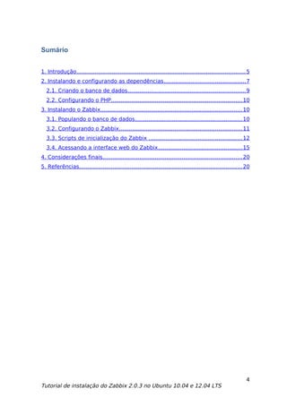 Sumário


1. Introdução.................................................................................................... 5
2. Instalando e configurando as dependências ................................................ 7
  2.1. Criando o banco de dados ...................................................................... 9
  2.2. Configurando o PHP.............................................................................. 10
3. Instalando o Zabbix.................................................................................... 10
  3.1. Populando o banco de dados................................................................ 10
  3.2. Configurando o Zabbix......................................................................... 11
  3.3. Scripts de inicialização do Zabbix ....................................................... 12
  3.4. Acessando a interface web do Zabbix .................................................. 15
4. Considerações finais................................................................................... 20
5. Referências................................................................................................. 20




                                                                                                                 4
Tutorial de instalação do Zabbix 2.0.3 no Ubuntu 10.04 e 12.04 LTS
 