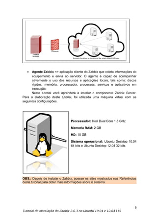 •  Agente Zabbix => aplicação cliente do Zabbix que coleta informações do
      equipamento e envia ao servidor. O agente é capaz de acompanhar
      ativamente o uso dos recursos e aplicações locais, tais como: discos
      rígidos, memória, processador, processos, serviços e aplicativos em
      execução.
      Neste tutorial você aprenderá a instalar o componente Zabbix Server.
Para a elaboração deste tutorial, foi utilizada uma máquina virtual com as
seguintes configurações.




                                Processador: Intel Dual Core 1.8 GHz

                                Memoria RAM: 2 GB

                                HD: 10 GB

                                Sistema operacional: Ubuntu Desktop 10.04
                                64 bits e Ubuntu Desktop 12.04 32 bits




OBS.: Depois de instalar o Zabbix, acesse os sites mostrados nas Referências
deste tutorial para obter mais informações sobre o sistema.




                                                                          6
Tutorial de instalação do Zabbix 2.0.3 no Ubuntu 10.04 e 12.04 LTS
 