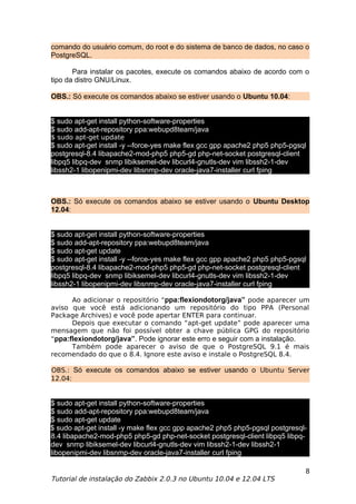 comando do usuário comum, do root e do sistema de banco de dados, no caso o
PostgreSQL.

       Para instalar os pacotes, execute os comandos abaixo de acordo com o
tipo da distro GNU/Linux.

OBS.: Só execute os comandos abaixo se estiver usando o Ubuntu 10.04:


$ sudo apt-get install python-software-properties
$ sudo add-apt-repository ppa:webupd8team/java
$ sudo apt-get update
$ sudo apt-get install -y --force-yes make flex gcc gpp apache2 php5 php5-pgsql
postgresql-8.4 libapache2-mod-php5 php5-gd php-net-socket postgresql-client
libpq5 libpq-dev snmp libiksemel-dev libcurl4-gnutls-dev vim libssh2-1-dev
libssh2-1 libopenipmi-dev libsnmp-dev oracle-java7-installer curl fping



OBS.: Só execute os comandos abaixo se estiver usando o Ubuntu Desktop
12.04:


$ sudo apt-get install python-software-properties
$ sudo add-apt-repository ppa:webupd8team/java
$ sudo apt-get update
$ sudo apt-get install -y --force-yes make flex gcc gpp apache2 php5 php5-pgsql
postgresql-8.4 libapache2-mod-php5 php5-gd php-net-socket postgresql-client
libpq5 libpq-dev snmp libiksemel-dev libcurl4-gnutls-dev vim libssh2-1-dev
libssh2-1 libopenipmi-dev libsnmp-dev oracle-java7-installer curl fping

      Ao adicionar o repositório “ppa:flexiondotorg/java” pode aparecer um
aviso que você está adicionando um repositório do tipo PPA (Personal
Package Archives) e você pode apertar ENTER para continuar.
      Depois que executar o comando “apt-get update” pode aparecer uma
mensagem que não foi possível obter a chave pública GPG do repositório
“ppa:flexiondotorg/java”. Pode ignorar este erro e seguir com a instalação.
      Também pode aparecer o aviso de que o PostgreSQL 9.1 é mais
recomendado do que o 8.4. Ignore este aviso e instale o PostgreSQL 8.4.

OBS.: Só execute os comandos abaixo se estiver usando o Ubuntu Server
12.04:


$ sudo apt-get install python-software-properties
$ sudo add-apt-repository ppa:webupd8team/java
$ sudo apt-get update
$ sudo apt-get install -y make flex gcc gpp apache2 php5 php5-pgsql postgresql-
8.4 libapache2-mod-php5 php5-gd php-net-socket postgresql-client libpq5 libpq-
dev snmp libiksemel-dev libcurl4-gnutls-dev vim libssh2-1-dev libssh2-1
libopenipmi-dev libsnmp-dev oracle-java7-installer curl fping

                                                                              8
Tutorial de instalação do Zabbix 2.0.3 no Ubuntu 10.04 e 12.04 LTS
 