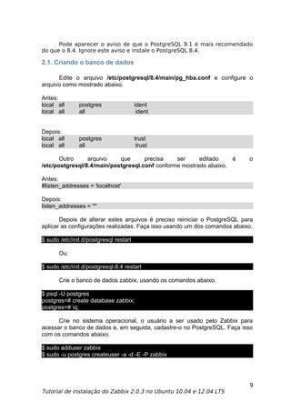 Pode aparecer o aviso de que o PostgreSQL 9.1 é mais recomendado
do que o 8.4. Ignore este aviso e instale o PostgreSQL 8.4.

2.1. Criando o banco de dados

      Edite o arquivo /etc/postgresql/8.4/main/pg_hba.conf e configure o
arquivo como mostrado abaixo.

Antes:
local all      postgres                 ident
local all      all                       ident


Depois:
local all      postgres                 trust
local all      all                       trust

       Outro     arquivo    que      precisa    ser     editado    é       o
/etc/postgresql/8.4/main/postgresql.conf conforme mostrado abaixo.

Antes:
#listen_addresses = 'localhost'

Depois:
listen_addresses = '*'

       Depois de alterar estes arquivos é preciso reiniciar o PostgreSQL para
aplicar as configurações realizadas. Faça isso usando um dos comandos abaixo.

$ sudo /etc/init.d/postgresql restart

       Ou:

$ sudo /etc/init.d/postgresql-8.4 restart

       Crie o banco de dados zabbix, usando os comandos abaixo.

$ psql -U postgres
postgres=# create database zabbix;
postgres=# q;

      Crie no sistema operacional, o usuário a ser usado pelo Zabbix para
acessar o banco de dados e, em seguida, cadastre-o no PostgreSQL. Faça isso
com os comandos abaixo.

$ sudo adduser zabbix
$ sudo -u postgres createuser -a -d -E -P zabbix




                                                                           9
Tutorial de instalação do Zabbix 2.0.3 no Ubuntu 10.04 e 12.04 LTS
 