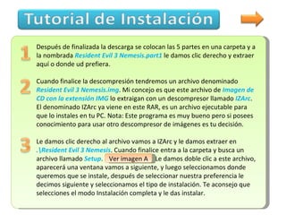 Después de finalizada la descarga se colocan las 5 partes en una carpeta y a la nombrada  Resident Evil 3 Nemesis.part1  le damos clic derecho y extraer aquí o donde ud prefiera. Cuando finalice la descompresión tendremos un archivo denominado  Resident Evil 3 Nemesis.img . Mi concejo es que este archivo de  Imagen de CD con la extensión IMG  lo extraigan con un descompresor llamado  IZArc .  El denominado IZArc ya viene en este RAR, es un archivo ejecutable para que lo instales en tu PC. Nota: Este programa es muy bueno pero si posees conocimiento para usar otro descompresor de imágenes es tu decisión.  Le damos clic derecho al archivo vamos a IZArc y le damos extraer en  .esident Evil 3 Nemesis . Cuando finalice entra a la carpeta y busca un archivo llamado  Setup .   Ver imagen A .  Le damos doble clic a este archivo, aparecerá una ventana vamos a siguiente, y luego seleccionamos donde queremos que se instale, después de seleccionar nuestra preferencia le decimos siguiente y seleccionamos el tipo de instalación. Te aconsejo que selecciones el modo Instalación completa y le das instalar. Ver imagen A 