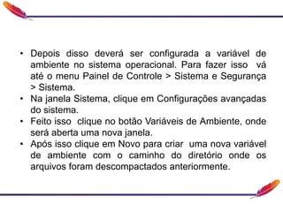 • Depois disso deverá ser configurada a variável de
ambiente no sistema operacional. Para fazer isso vá
até o menu Painel de Controle > Sistema e Segurança
> Sistema.
• Na janela Sistema, clique em Configurações avançadas
do sistema.
• Feito isso clique no botão Variáveis de Ambiente, onde
será aberta uma nova janela.
• Após isso clique em Novo para criar uma nova variável
de ambiente com o caminho do diretório onde os
arquivos foram descompactados anteriormente.
 