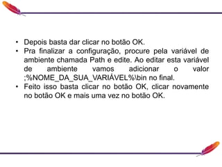 • Depois basta dar clicar no botão OK.
• Pra finalizar a configuração, procure pela variável de
ambiente chamada Path e edite. Ao editar esta variável
de ambiente vamos adicionar o valor
;%NOME_DA_SUA_VARIÁVEL%bin no final.
• Feito isso basta clicar no botão OK, clicar novamente
no botão OK e mais uma vez no botão OK.
 