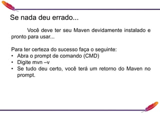 Você deve ter seu Maven devidamente instalado e
pronto para usar...
Para ter certeza do sucesso faça o seguinte:
• Abra o prompt de comando (CMD)
• Digite mvn –v
• Se tudo deu certo, você terá um retorno do Maven no
prompt.
Se nada deu errado...
 