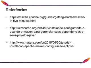 Referências
• https://maven.apache.org/guides/getting-started/maven-
in-five-minutes.html
• http://luizricardo.org/2014/06/instalando-configurando-e-
usando-o-maven-para-gerenciar-suas-dependencias-e-
seus-projetos-java/
• http://www.matera.com/br/2015/06/30/tutorial-
instalacao-apache-maven-configuracao-eclipse/
 