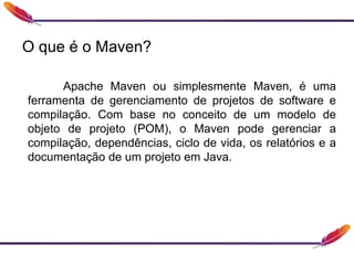 O que é o Maven?
Apache Maven ou simplesmente Maven, é uma
ferramenta de gerenciamento de projetos de software e
compilação. Com base no conceito de um modelo de
objeto de projeto (POM), o Maven pode gerenciar a
compilação, dependências, ciclo de vida, os relatórios e a
documentação de um projeto em Java.
 