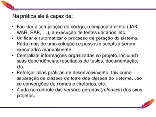 • Facilitar a compilação do código, o empacotamento (JAR,
WAR, EAR, …), a execução de testes unitários, etc.
• Unificar e automatizar o processo de geração do sistema.
Nada mais de uma coleção de passos e scripts a serem
executados manualmente.
• Centralizar informações organizadas do projeto, incluindo
suas dependências, resultados de testes, documentação,
etc.
• Reforçar boas práticas de desenvolvimento, tais como:
separação de classes de teste das classes do sistema, uso
de convenções de nomes e diretórios, etc.
• Ajuda no controle das versões geradas (releases) dos seus
projetos.
Na prática ele é capaz de:
 