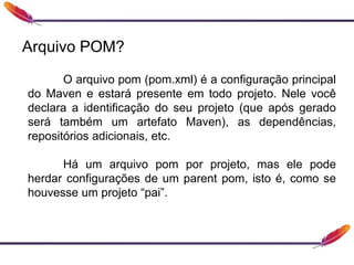 Arquivo POM?
O arquivo pom (pom.xml) é a configuração principal
do Maven e estará presente em todo projeto. Nele você
declara a identificação do seu projeto (que após gerado
será também um artefato Maven), as dependências,
repositórios adicionais, etc.
Há um arquivo pom por projeto, mas ele pode
herdar configurações de um parent pom, isto é, como se
houvesse um projeto “pai”.
 