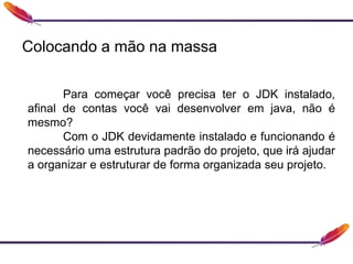 Colocando a mão na massa
Para começar você precisa ter o JDK instalado,
afinal de contas você vai desenvolver em java, não é
mesmo?
Com o JDK devidamente instalado e funcionando é
necessário uma estrutura padrão do projeto, que irá ajudar
a organizar e estruturar de forma organizada seu projeto.
 