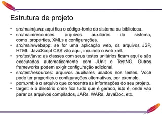 Estrutura de projeto
• src/main/java: aqui fica o código-fonte do sistema ou biblioteca.
• src/main/resources: arquivos auxiliares do sistema,
como .properties, XMLs e configurações.
• src/main/webapp: se for uma aplicação web, os arquivos JSP,
HTML, JavaScript CSS vão aqui, incuindo o web.xml.
• src/test/java: as classes com seus testes unitários ficam aqui e são
executadas automaticamente com JUnit e TestNG. Outros
frameworks podem exigir configuração adicional.
• src/test/resources: arquivos auxiliares usados nos testes. Você
pode ter properties e configurações alternativas, por exemplo.
• pom.xml: é o arquivo que concentra as informações do seu projeto.
• target: é o diretório onde fica tudo que é gerado, isto é, onde vão
parar os arquivos compilados, JARs, WARs, JavaDoc, etc.
 