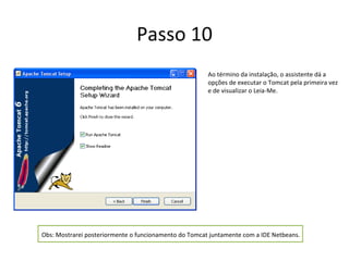 Passo 10
                                                       Ao término da instalação, o assistente dá a
                                                       opções de executar o Tomcat pela primeira vez
                                                       e de visualizar o Leia-Me.




Obs: Mostrarei posteriormente o funcionamento do Tomcat juntamente com a IDE Netbeans.
 