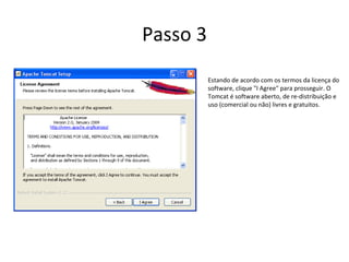Passo 3
          Estando de acordo com os termos da licença do
          software, clique "I Agree" para prosseguir. O
          Tomcat é software aberto, de re-distribuição e
          uso (comercial ou não) livres e gratuitos.
 