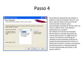 Passo 4
      Na escolha de componentes do software, o
      padrão é o tipo de instalação "Normal", que
      inclui, além do núcleo essencial (core) do
      Tomcat Servlet container, toda a
      documentação, exemplos de Servlet e JSP e os
      ícones no Menu Iniciar. Esta seleção é
      adequada para o uso geral.
      Na verdade, ficam de fora da instalação
      Normal apenas a ativação automática do
      Tomcat como serviço e o código-fonte do
      Tomcat. Este último só será de alguma
      utilidade se você prentender participar do
      projeto de desenvolvimento do Tomcat, ou
      ainda quiser conhecer a fundo os mecanismos
      de funcionamento e a implementação do
      Tomcat inspecionando seus fontes, e não
      apenas utilizá-lo.
 