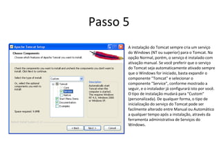 Passo 5
      A instalação do Tomcat sempre cria um serviço
      do Windows (NT ou superior) para o Tomcat. Na
      opção Normal, porém, o serviço é instalado com
      ativação manual. Se você preferir que o serviço
      do Tomcat seja automaticamente ativado sempre
      que o Windows for iniciado, basta expandir o
      componente "Tomcat" e selecionar o
      componente "Service", conforme mostrado a
      seguir, e o instalador já configurará isto por você.
      O tipo de instalação mudará para "Custom"
      (personalizada). De qualquer forma, o tipo de
      inicialização do serviço do Tomcat pode ser
      facilmente alterado entre Manual ou Automático
      a qualquer tempo após a instalação, através da
      ferramenta administrativa de Serviços do
      Windows.
 