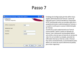 Passo 7
      O diálogo de Configuração permite definir duas
      opções administrativas do Tomcat: o porto de
      rede pelo qual o Tomcat atenderá as requisições
      HTTP, funcionando como um servidor web com o
      propósito de testes e administração do Tomcat, e
      o usuário e senha para o acesso à Administração
      do Tomcat.
      A senha do usuário administrativo do Tomcat
      (nome padrão "admin") pode ser deixada em
      branco, mas é altamente recomendável definir
      uma senha, uma vez que se trata de um serviço de
      rede. Em um servidor ou estação, acessível via
      LAN (rede interna) ou Internet, onde o Tomcat
      ficar ativo constantemente, é recomendável ainda
      definir um nome de usuário diferente do padrão,
      para maior segurança.
 