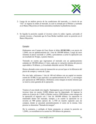 www.molfx.com.ar 10
2- Luego de un análisis previo de las condiciones del mercado, y a través de un
“clic” se ingresa la orden al mercado, la cual es tomada por el Broker y asentada
en el Banco Mayorista en forma automática mediante la plataforma master.
3- Se liquida la posición cuando el inversor cierra la orden vigente, activando el
circuito inverso, y haciendo que la Casa Broker también cierre su posición en el
Banco Mayorista.
Ejemplo:
Ordenamos una Compra de Euro frente al dólar (EUR/USD) a un precio de
1,2660, con un apalancamiento de 1 lote de 100.000 dólares. Luego de unos
instantes el precio asciende a 1,2690, y procedemos a cerrar la operación con
un resultado de 30 pips, o puntos básicos.
Teniendo en cuenta que ingresamos al mercado con un apalancamiento
estándar de 100.000 dólares (1 lote), cada pip (o variación mínima del precio)
equivaldrá a 10 dólares, y el resultado obtenido será de 300 dólares.
Hemos abonado como costo de transacción un spread (que es la diferencia del
precio de compra y venta) de 2 pips.
Por otro lado, utilizamos 1 lote de 100 mil dólares con un capital en nuestra
cuenta de 10.000, lo que equivale a un apalancamiento de 10 a 1, y un margen
por operación de 1000 dólares. Definimos como margen al monto mínimo que
se reserva como garantía de la operación.
Veamos el caso desde otro ángulo. Supongamos que al iniciar la operación el
inversor tiene en cuenta 10.000 dólares que ha depositado. Al ingresar la
orden en el precio de 1,2660, el Broker reserva 1000 dólares como margen de
la operación al ingresar con 1 lote de 100.000 dólares. La operación se
mantendrá dentro del mercado, siempre y en cuanto la operación no se
revierta en 900 puntos (precio de: 1,1760 en nuestro supuesto caso de
compra), donde se ejecutará automáticamente el cierre de la misma. Este
proceso se denomina “llamada de margen”.
De lo contrario, y arribado al límite propuesto se cerrará la posición en
1,2690, y se acreditará en la cuenta los 300 dólares de ganancia.
 