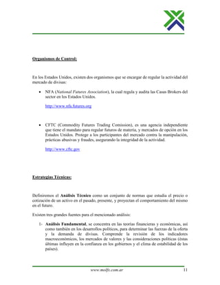 www.molfx.com.ar 11
Organismos de Control:
En los Estados Unidos, existen dos organismos que se encargar de regular la actividad del
mercado de divisas:
• NFA (National Futures Association), la cual regula y audita las Casas Brokers del
sector en los Estados Unidos.
http://www.nfa.futures.org
• CFTC (Commodity Futures Trading Comission), es una agencia independiente
que tiene el mandato para regular futuros de materia, y mercados de opción en los
Estados Unidos. Protege a los participantes del mercado contra la manipulación,
prácticas abusivas y fraudes, asegurando la integridad de la actividad.
http://www.cftc.gov
Estrategias Técnicas:
Definiremos el Análisis Técnico como un conjunto de normas que estudia el precio o
cotización de un activo en el pasado, presente, y proyectan el comportamiento del mismo
en el futuro.
Existen tres grandes fuentes para el mencionado análisis:
1- Análisis Fundamental, se concentra en las teorías financieras y económicas, así
como también en los desarrollos políticos, para determinar las fuerzas de la oferta
y la demanda de divisas. Comprende la revisión de los indicadores
macroeconómicos, los mercados de valores y las consideraciones políticas (éstas
últimas influyen en la confianza en los gobiernos y el clima de estabilidad de los
países).
 