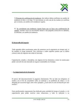 www.molfx.com.ar 13
3) Principio de confirmación de tendencia: dos índices deben confirmar un cambio de
tendencia al alza o a la baja. Un movimiento en sólo una de las medias no confirma
por sí mismo, un cambio en la tendencia vigente.
4) Se considerará una tendencia vigente hasta que no haya una confirmación de
cambio: muchas veces un movimiento lateral o una pequeña corrección no adelanta,
en absoluto, un cambio de tendencia.
El desarrollo del negocio:
Todo operador debe cuestionarse antes de comenzar con la operatoria en tiempo real, si
ha medido el riesgo potencial. Nos referimos a todos aquellos puntos que se deben
conocer antes de ingresar una orden al mercado.
Capacitación, estudio, y disciplina, son algunos de los elementos a tener en cuenta para
poder convertir de este mercado un negocio sustentable en el tiempo.
- La importancia de la formación
El precio del desconocimiento lo pagamos diariamente. Por un lado nos dirigimos al
medico con el fin de consultarlo sobre un malestar o un problema de salud, o a un
abogado por accesoria legal, entre otros ejemplos. ¿Cual sería el costo de hacerlo por uno
mismo?.
Estos profesionales seguramente han dedicado gran cantidad de tiempo al estudio, y a la
capacitación para poder resolver estas situaciones, y todo lo referente a su
 