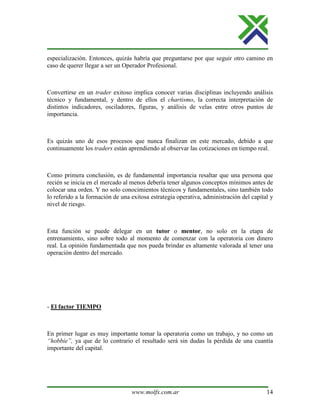 www.molfx.com.ar 14
especialización. Entonces, quizás habría que preguntarse por que seguir otro camino en
caso de querer llegar a ser un Operador Profesional.
Convertirse en un trader exitoso implica conocer varias disciplinas incluyendo análisis
técnico y fundamental, y dentro de ellos el chartismo, la correcta interpretación de
distintos indicadores, osciladores, figuras, y análisis de velas entre otros puntos de
importancia.
Es quizás uno de esos procesos que nunca finalizan en este mercado, debido a que
continuamente los traders están aprendiendo al observar las cotizaciones en tiempo real.
Como primera conclusión, es de fundamental importancia resaltar que una persona que
recién se inicia en el mercado al menos debería tener algunos conceptos mínimos antes de
colocar una orden. Y no solo conocimientos técnicos y fundamentales, sino también todo
lo referido a la formación de una exitosa estrategia operativa, administración del capital y
nivel de riesgo.
Esta función se puede delegar en un tutor o mentor, no solo en la etapa de
entrenamiento, sino sobre todo al momento de comenzar con la operatoria con dinero
real. La opinión fundamentada que nos pueda brindar es altamente valorada al tener una
operación dentro del mercado.
- El factor TIEMPO
En primer lugar es muy importante tomar la operatoria como un trabajo, y no como un
“hobbie”, ya que de lo contrario el resultado será sin dudas la pérdida de una cuantía
importante del capital.
 