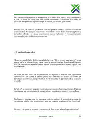 www.molfx.com.ar 15
Para esto uno debe organizarse, y determinar prioridades. Una manera práctica de llevarlo
a cabo, es listar las tareas que uno realiza diariamente y asignarles prioridades de
ejecución. La operatoria requiere tiempo de estudio, de análisis, y de acción.
Por otro lado, el Mercado de Divisas tiene sus propios tiempos, y resulta difícil ir en
contra de ellos. Por ejemplo, en el horario en donde las bolsas de las principales plazas se
encuentran abiertas es donde encontramos mayor volumen, y consecuentemente,
oportunidades para poder generar ganancias.
- El patrimonio operativo
Alguna vez puede haber leído o escuchado la frase: “Lleva tiempo hacer dinero”, y por
alguna razón la misma siga en plena vigencia, aunque muchos descubran el Mercado
FOREX creyendo en la posibilidad de generar grandes ganancias con poco capital, y en
escaso tiempo.
La razón de esto radica en la posibilidad de ingresar al mercado con operaciones
“apalancadas”, en donde el cliente puede ver acrecentar su cuenta de capital en
porcentajes asombrosos, aunque también puede visualizar la pérdida total de su dinero
invertido.
La “clave” se encontrará en poder mantener ganancias con el correr del tiempo. Dicho de
otra manera, que los resultados de las operaciones ganadas sean mayores a las perdidas.
Finalmente, y luego de optar por alguna de todas las opciones de aprendizaje y educación
que citamos, o todas ellas, uno comienza a dar sus pasos en la operatoria con dinero real.
Llegado a este punto se pregunta, ¿que monto de dinero es el adecuado para iniciarme?.
 