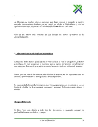 www.molfx.com.ar 16
A diferencia de muchos sitios, o personas que dicen conocer el mercado, a nuestro
entender recomendamos iniciarse con un capital no inferior a 5000 dólares, y con un
apalancamiento bajo, digamos 1 o 2 minilotes (de 10.000 dólares cada uno).
Uno de los errores más comunes en que inciden los nuevos operadores es la
descapitalización.
- La incidencia de la psicología en la operatoria
Este es uno de los puntos quizás de mayor relevancia en la vida de un operador, el factor
psicológico. El cual aparece en el momento que se ingresa por primera vez al ingresar
una orden con dinero real, y se potencia cuando la cuenta comienza a disminuir su saldo.
Puede que sea uno de los tópicos más difíciles de superar por los operadores que se
inician, y probablemente la principal causa de su alejamiento.
Se recomienda la honestidad consigo mismo. No negociar jamás con su sistema, ni con su
límite de pérdida. No dejar nunca de entrenarse y aprender. Todo esto requiere dinero y
tiempo.
Riesgo del Mercado
Si bien Forex está abierto a todo tipo de inversores, es necesario, conocer en
profundidad sus características y riesgos.
 