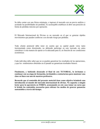 www.molfx.com.ar 17
Se debe contar con una férrea estrategia, e ingresar al mercado con un previo análisis y
acotando las posibilidades de perdidas. Es aconsejable establecer al abrir una posición un
límite de pérdidas máximo por operación.
El Mercado Internacional de Divisas es un mercado en el que se generan rápidos
movimientos que pueden conllevar a un elevado riesgo por pérdidas.
Todo cliente potencial debe tener en cuenta que su capital puede verse tanto
incrementado como disminuido, no debiendo participar en este mercado sin antes
considerar si esta manera de operar es la adecuada para él, en función de sus condiciones
económicas.
Cada individuo debe saber que no se pueden garantizar los resultados de las operaciones,
y que los rendimientos obtenidos en el pasado no garantizan resultados futuros.
Finalmente, y habiendo alcanzado el final de este TUTORIAL, lo invitamos a
continuar con su etapa de formación, invitándolo a contactarnos para mantener una
clase en línea con uno de nuestros profesores.
Recuerde que el contenido del presente material tiene como objetivo brindarle una
introducción al mundo del mercado internacional de divisas. No capacita a ningún
lector para la operatoria en FOREX, aconsejando en este caso tomar un curso que
le brinde los contenidos necesarios para obtener los medios de generar ganancias
sustentables a través del tiempo.
 