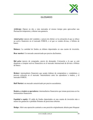 www.molfx.com.ar 18
GLOSARIO
Arbitraje: Operar en dos o más mercados al mismo tiempo para aprovechar una
fluctuación temporaria y obtener una ganancia.
Asked price: (precio del vendedor, o precio de oferta): es la cotización al que se ofrece
un activo financiero en el mercado FOREX, o al que se venden divisas, o billetes de
banco.
Balance: La cantidad de fondos en dólares depositados en una cuenta de inversión.
Bear market: Un mercado caracterizado por precios declinantes.
Bid price (precio de comprador, precio de demanda). Cotización a la que se está
dispuesta a comprar activos financieros en el mercado internacional de divisas o billetes
de banco.
Broker: intermediario financiero que acepta órdenes de compradores y vendedores, y
procura colocarla en el mercado. Intermediario entre los operadores o traders, y el
mercado FOREX.
Bull Market: un mercado caracterizado por precios ascendentes.
Dealers, o traders u operadores: intermediarios financieros que toman posiciones en los
instrumentos financieros.
Equidad o equity: El saldo de fondos depositados en una cuenta de inversión más o
menos las ganancias o pérdidas flotantes de posiciones abiertas.
Hedge: Abrir una operación contraria a una posición originalmente abierta para bloquear
 