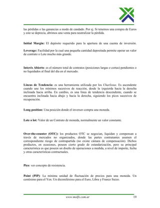 www.molfx.com.ar 19
las pérdidas o las ganancias a modo de candado. Por ej. Si tenemos una compra de Euros
y este se deprecia, abrimos una venta para neutralizar la pérdida.
Initial Margin: El depósito requerido para la apertura de una cuenta de inversión.
Leverage: Facilidad por la cual una pequeña cantidad depositada permite operar un valor
de contrato o Lote mucho más grande.
Interés Abierto: es el número total de contratos (posiciones largas o cortas) pendientes o
no liquidados al final del día en el mercado.
Líneas de Tendencia: es una herramienta utilizada por los Charlistas. Es ascendente
cuando une los mínimos sucesivos de reacción, desde la izquierda hacia la derecha
inclinada hacia arriba. En cambio, es una línea de tendencia descendente, cuando se
encuentra inclinada hacia abajo y hacia la derecha, siguiendo los picos sucesivos de
recuperación.
Long position: Una posición donde el inversor compra una moneda.
Lote o lot: Valor de un Contrato de moneda, normalmente un valor constante.
Over-the-counter (OTC): los productos OTC se negocian, liquidan y compensan a
través de mercados no organizados, donde las partes contratantes asumen el
correspondiente riesgo de contrapartida (no existe cámara de compensación). Dichos
productos, en ocasiones, poseen cierto grado de estandarización, pero su principal
característica es que poseen un diseño de operaciones a medida, a nivel de importe, fecha
y otras características contractuales.
Pico: ver concepto de resistencia.
Point (PIP): La mínima unidad de fluctuación de precios para una moneda. Un
centésimo para el Yen. Un diezmilésimo para el Euro, Libra y Franco Suizo.
 