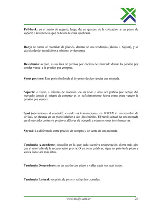 www.molfx.com.ar 20
Pull-back: es el punto de regreso, luego de un quiebre de la cotización a un punto de
soporte o resistencia, que re-testea la zona quebrada.
Rally: se llama al recorrido de precios, dentro de una tendencia (alcista o bajista), y se
calcula desde su máximo a mínimo, o viceversa.
Resistencia: o pico, es un área de precios por encima del mercado donde la presión por
vender vence a la presión por comprar.
Short position: Una posición donde el inversor decide vender una moneda.
Soporte: o valle, o mínimo de reacción, es un nivel o área del gráfico por debajo del
mercado donde el interés de comprar es lo suficientemente fuerte como para vencer la
presión por vender.
Spot (operaciones al contado): cuando las transacciones, en FOREX el intercambio de
divisas, se efectúa en un plazo inferior a dos días hábiles. El precio actual de una moneda
en el mercado contra su precio en dólares de acuerdo a convenciones interbancarias.
Spread: La diferencia entre precios de compra y de venta de una moneda.
Tendencia Ascendente: situación en la que cada sucesiva recuperación cierra más alto
que el nivel alto de la recuperación previa. O en otras palabras, sigue un patrón de picos y
valles cada vez más altos.
Tendencia Descendente: es un patrón con picos y valles cada vez más bajos.
Tendencia Lateral: sucesión de picos y valles horizontales.
 