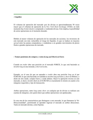 www.molfx.com.ar 3
- Liquidez
El volumen de operación del mercado spot de divisas es aproximadamente 50 veces
mayor que el volumen de operación de la New York Stock Exchange (NYSE); en todo
momento hay broker/dealers comprando y vendiendo divisas. Esto implica, la posibilidad
de cerrar operaciones en el momento deseado.
Debido al menor volumen de operación de los mercados de acciones, los inversores de
este mercado son más vulnerables al riesgo de iliquidez, lo que se traduce en mayores
spread entre las puntas compradoras y vendedoras o en grandes movimientos de precio
frente a grandes operaciones de mercado.
- Tomar posiciones de compra y venta (Long and Short) en Forex
Cuando un trader abre una posición en el mercado FOREX, lo que está haciendo es
invertir long en una moneda y short en la otra.
Ejemplo: en el caso de que un operador o trader abra una posición long en el par
EURUSD, lo que está haciendo en realidad es invertir long en Euros y short en Dólares, o
dicho de otro modo, compra Euros y vende dólares. Hacer la operación inversa en este
mercado, es decir, invertir short en el EURUSD es exactamente lo mismo en cuanto a los
márgenes requeridos y tipo de transacción.
Ambas operaciones, tanto long como short, en cualquier par de divisas se realizan con
cuentas de márgenes, esto quiere decir que ambas operaciones son apalancadas.
Es esta otra de las características que distinguen a este mercado, lo que llamamos la “bi-
Direccionalidad”, permitiendo al operador ingresar el mercado en ambas direcciones.
Tanto en mercado alcistas, como bajistas.
 