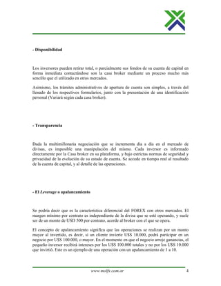 www.molfx.com.ar 4
- Disponibilidad
Los inversores pueden retirar total, o parcialmente sus fondos de su cuenta de capital en
forma inmediata contactándose son la casa broker mediante un proceso mucho más
sencillo que el utilizado en otros mercados.
Asimismo, los trámites administrativos de apertura de cuenta son simples, a través del
llenado de los respectivos formularios, junto con la presentación de una identificación
personal (Variará según cada casa broker).
- Transparencia
Dada la multimillonaria negociación que se incrementa día a día en el mercado de
divisas, es imposible una manipulación del mismo. Cada inversor es informado
directamente por la Casa broker en su plataforma, y bajo estrictas normas de seguridad y
privacidad de la evolución de su estado de cuenta. Se accede en tiempo real al resultado
de la cuenta de capital, y al detalle de las operaciones.
- El Leverage o apalancamiento
Se podría decir que es la característica diferencial del FOREX con otros mercados. El
margen mínimo por contrato es independiente de la divisa que se esté operando, y suele
ser de un monto de USD 500 por contrato, acorde al broker con el que se opera.
El concepto de apalancamiento significa que las operaciones se realizan por un monto
mayor al invertido, es decir, si un cliente invierte U$S 10.000, podrá participar en un
negocio por U$S 100.000, o mayor. En el momento en que el negocio arroje ganancias, el
pequeño inversor recibirá intereses por los U$S 100.000 totales y no por los U$S 10.000
que invirtió. Este es un ejemplo de una operación con un apalancamiento de 1 a 10.
 