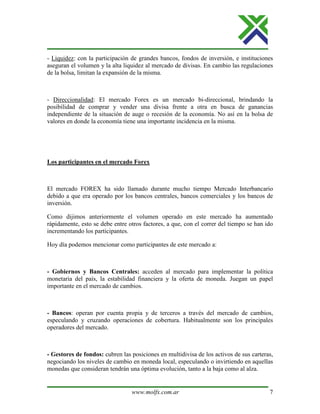 www.molfx.com.ar 7
- Liquidez: con la participación de grandes bancos, fondos de inversión, e instituciones
aseguran el volumen y la alta liquidez al mercado de divisas. En cambio las regulaciones
de la bolsa, limitan la expansión de la misma.
- Direccionalidad: El mercado Forex es un mercado bi-direccional, brindando la
posibilidad de comprar y vender una divisa frente a otra en busca de ganancias
independiente de la situación de auge o recesión de la economía. No así en la bolsa de
valores en donde la economía tiene una importante incidencia en la misma.
Los participantes en el mercado Forex
El mercado FOREX ha sido llamado durante mucho tiempo Mercado Interbancario
debido a que era operado por los bancos centrales, bancos comerciales y los bancos de
inversión.
Como dijimos anteriormente el volumen operado en este mercado ha aumentado
rápidamente, esto se debe entre otros factores, a que, con el correr del tiempo se han ido
incrementando los participantes.
Hoy día podemos mencionar como participantes de este mercado a:
- Gobiernos y Bancos Centrales: acceden al mercado para implementar la política
monetaria del país, la estabilidad financiera y la oferta de moneda. Juegan un papel
importante en el mercado de cambios.
- Bancos: operan por cuenta propia y de terceros a través del mercado de cambios,
especulando y cruzando operaciones de cobertura. Habitualmente son los principales
operadores del mercado.
- Gestores de fondos: cubren las posiciones en multidivisa de los activos de sus carteras,
negociando los niveles de cambio en moneda local, especulando o invirtiendo en aquellas
monedas que consideran tendrán una óptima evolución, tanto a la baja como al alza.
 